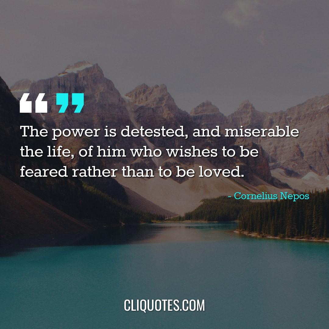 The power is detested, and miserable the life, of him who wishes to be feared rather than to be loved. -Cornelius Nepos