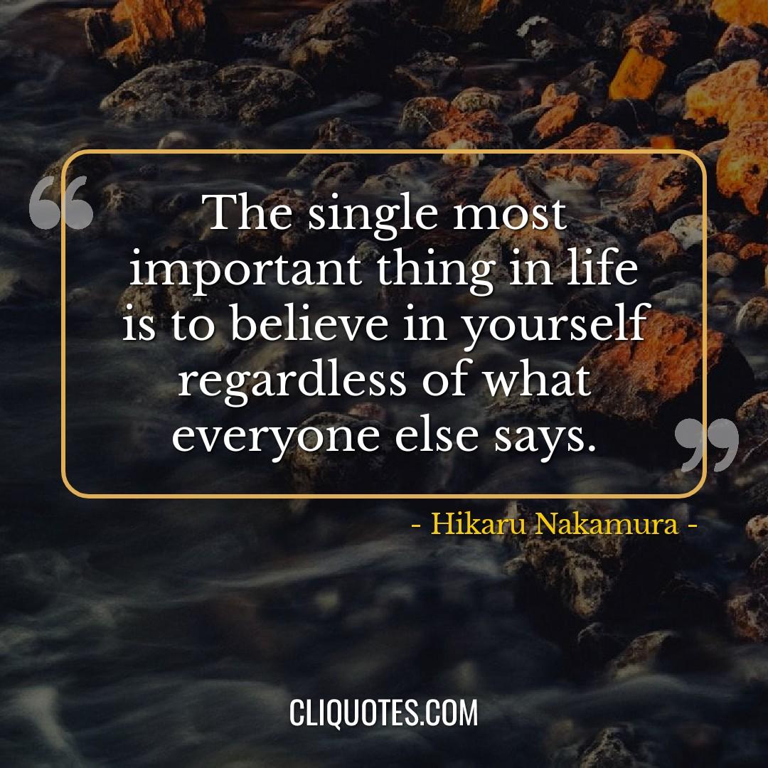 The single most important thing in life is to believe in yourself regardless of what everyone else says. -Hikaru Nakamura