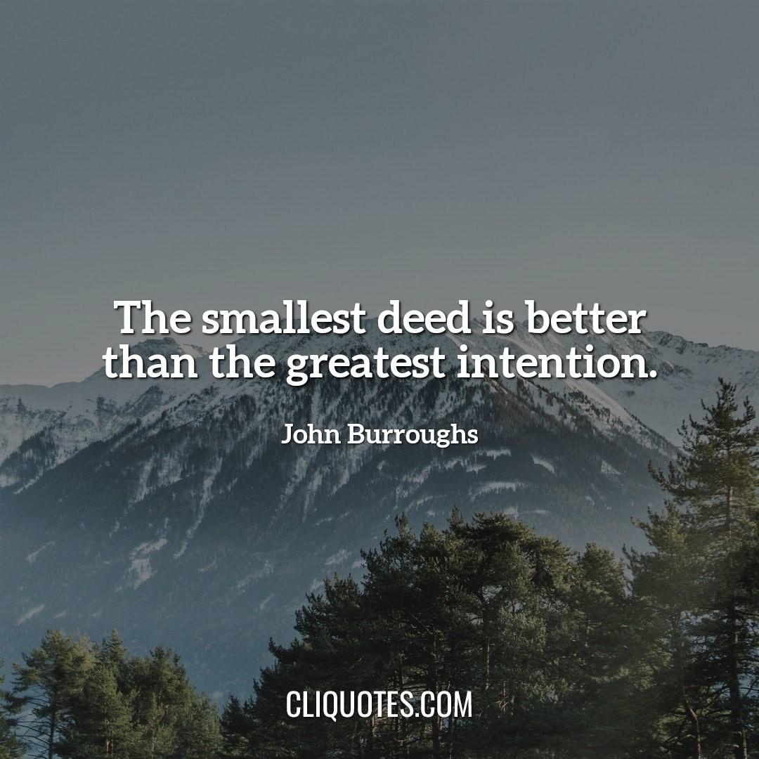 The smallest deed is better than the greatest intention. -John Burroughs