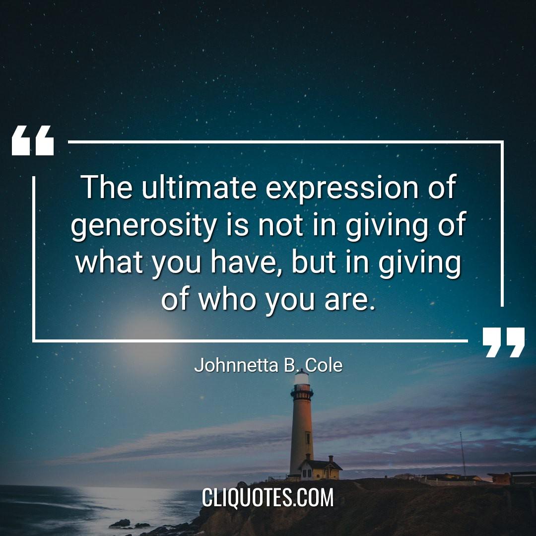 The ultimate expression of generosity is not in giving of what you have, but in giving of who you are. -Johnnetta B. Cole