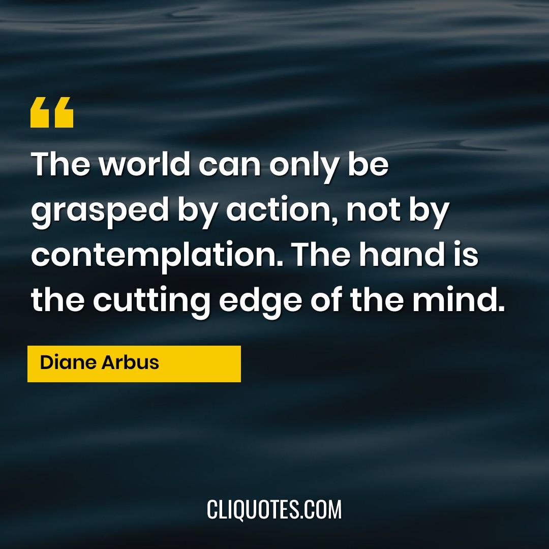 The world can only be grasped by action, not by contemplation. The hand is the cutting edge of the mind. -Diane Arbus