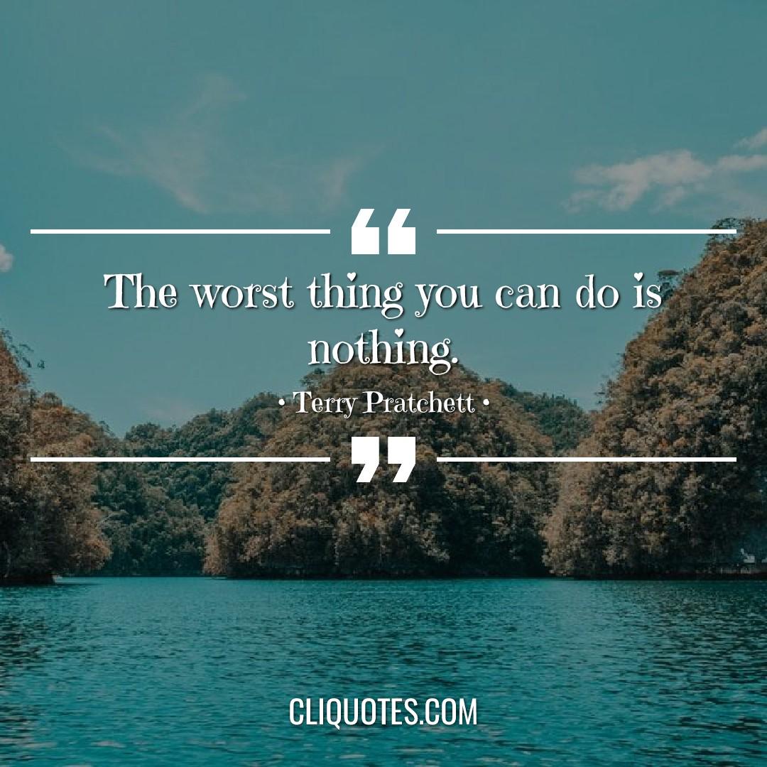 The worst thing you can do is nothing. -Terry Pratchett
