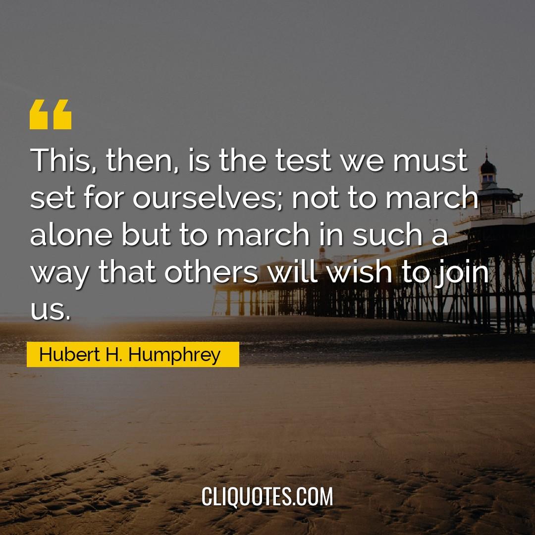 This, then, is the test we must set for ourselves, not to march alone but to march in such a way that others will wish to join us. -Hubert H. Humphrey