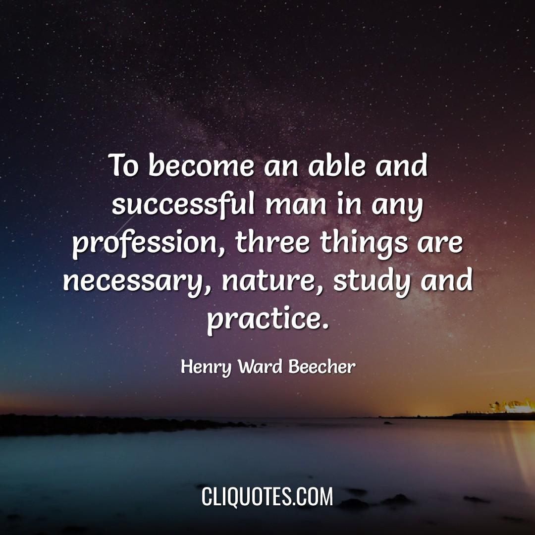 To become an able and successful man in any profession, three things are necessary, nature, study and practice. -Henry Ward Beecher