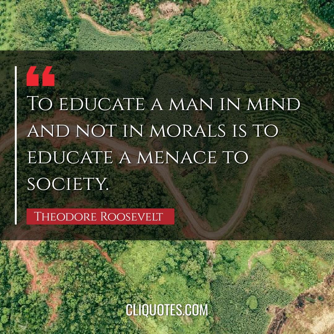 To educate a man in mind and not in morals is to educate a menace to society. -Theodore Roosevelt