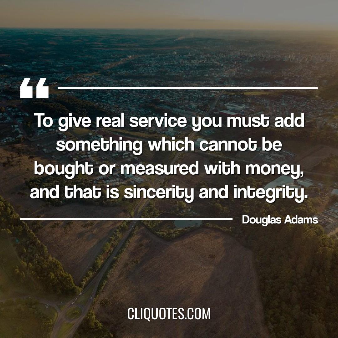 To give real service you must add something which cannot be bought or measured with money, and that is sincerity and integrity. -Douglas Adams