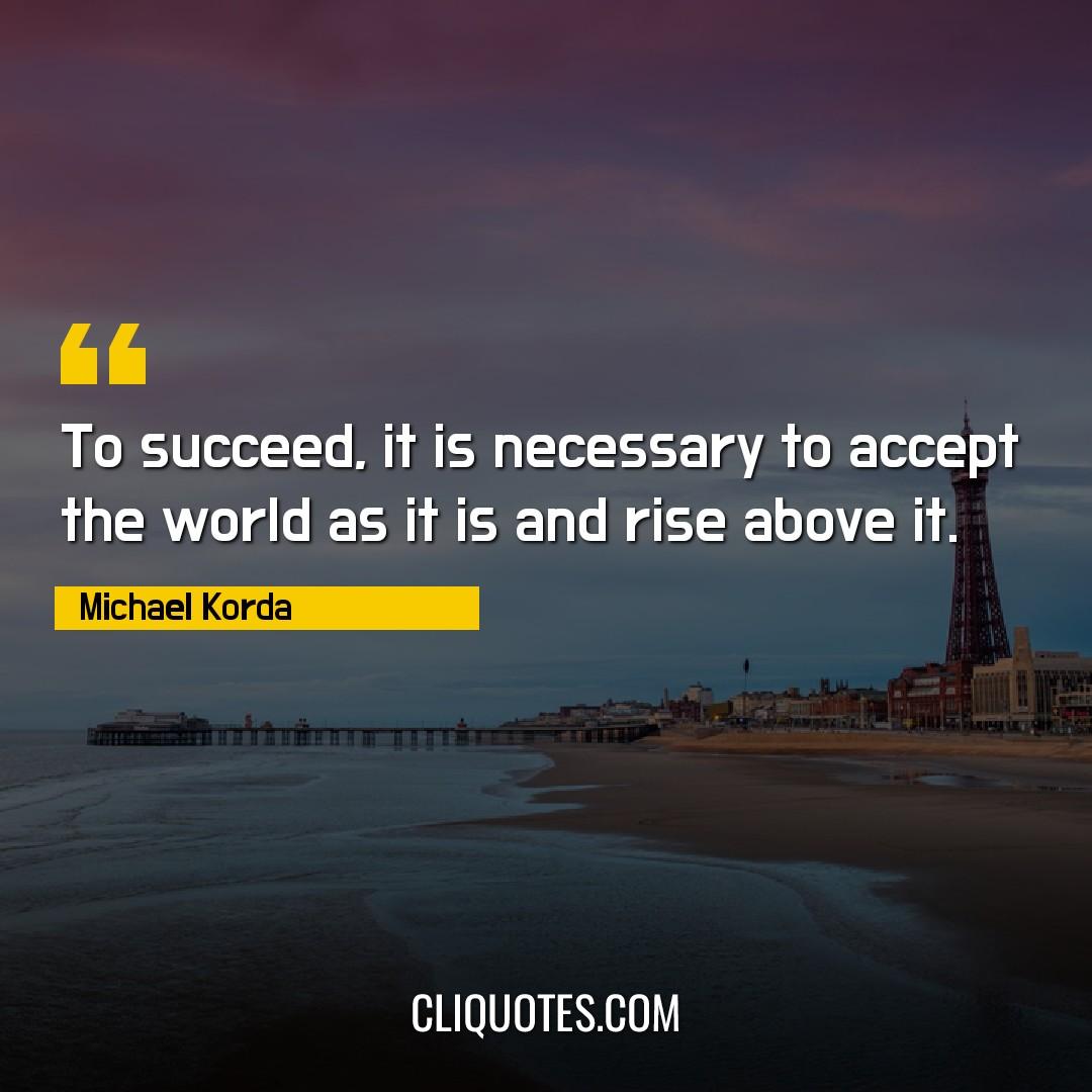 To succeed, it is necessary to accept the world as it is and rise above it. -Michael Korda