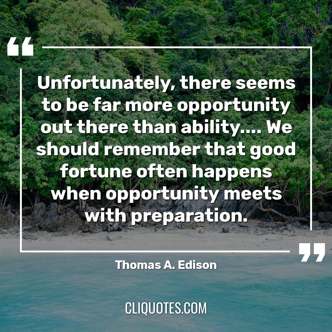 Unfortunately, there seems to be far more opportunity out there than ability…. We should remember that good fortune often happens when opportunity meets with preparation. -Thomas A. Edison