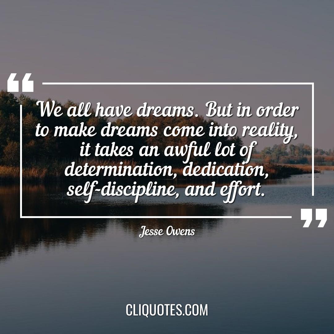 We all have dreams. But in order to make dreams come into reality, it takes an awful lot of determination, dedication, self-discipline, and effort. -Jesse Owens