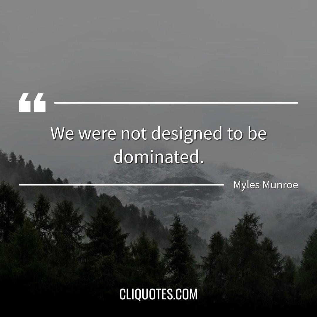 We were not designed to be dominated. -Myles Munroe