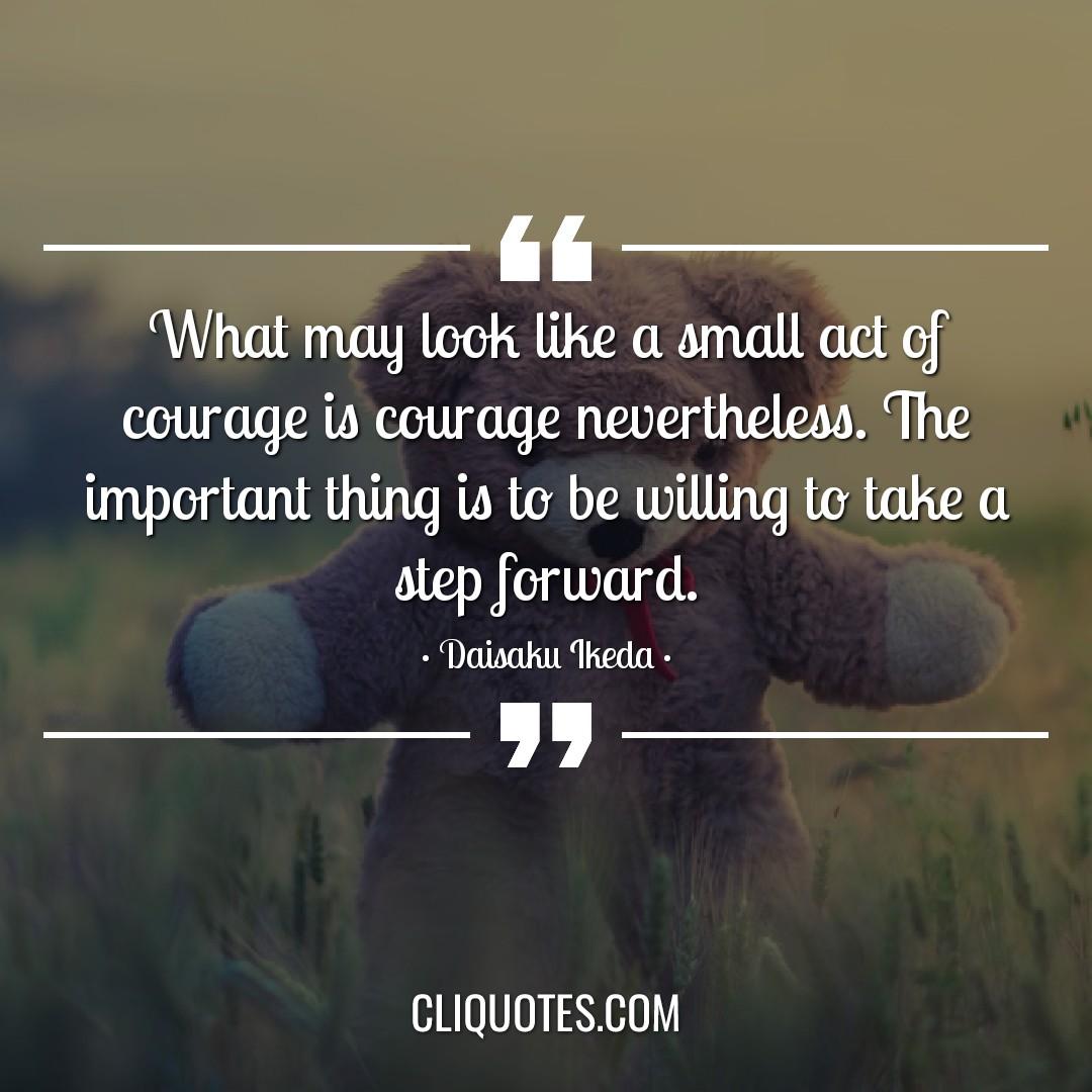 What may look like a small act of courage is courage nevertheless. The important thing is to be willing to take a step forward. -Daisaku Ikeda