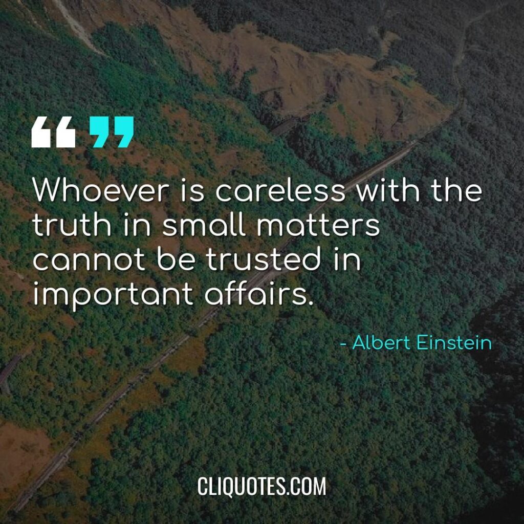Whoever is careless with the truth in small matters cannot be trusted in important affairs. -Albert Einstein