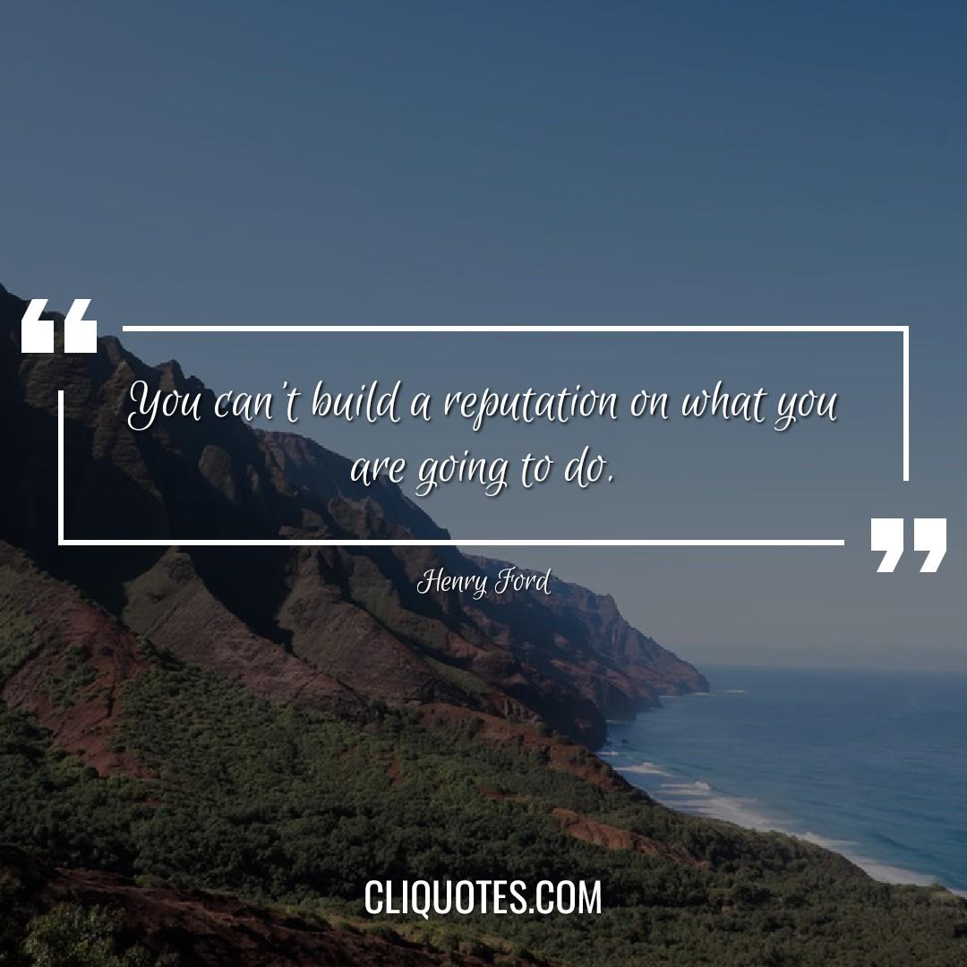 You can't build a reputation on what you are going to do. -Henry Ford