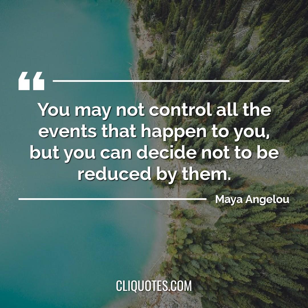 You may not control all the events that happen to you, but you can decide not to be reduced by them. -Maya Angelou