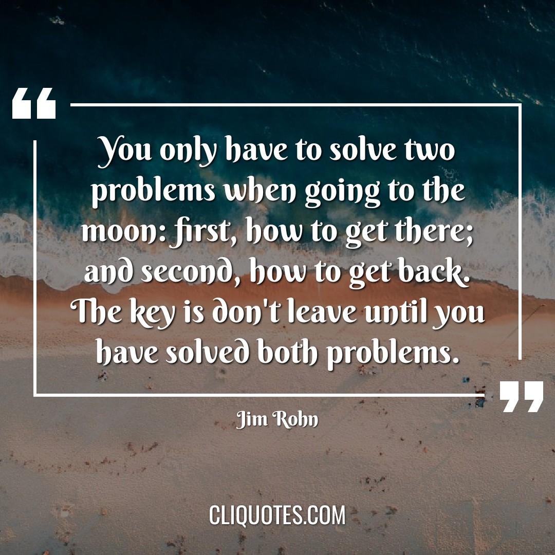 You only have to solve two problems when going to the moon: first, how to get there, and second, how to get back. The key is don't leave until you have solved both problems. -Jim Rohn