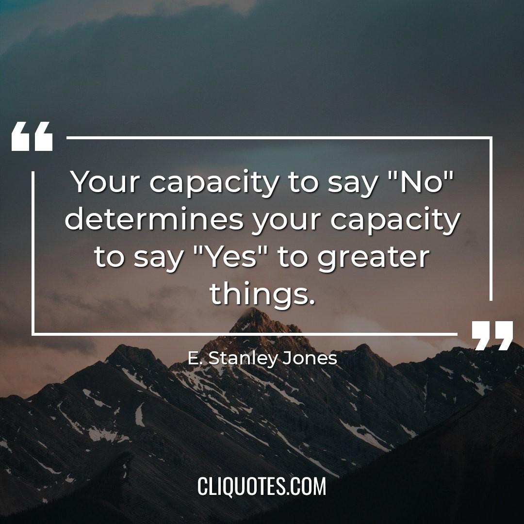 Your capacity to say "No" determines your capacity to say "Yes" to greater things. -E. Stanley Jones