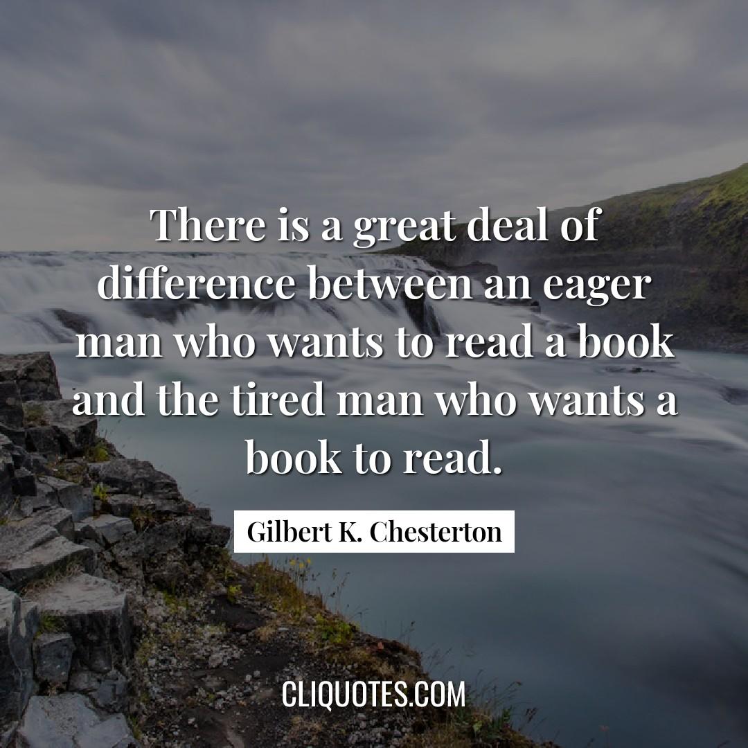 There is a great deal of difference between an eager man who wants to read a book and the tired man who wants a book to read. -Gilbert K. Chesterton