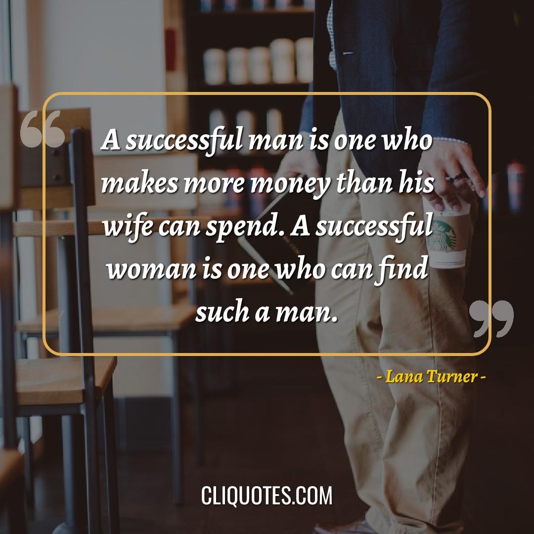 A successful man is one who makes more money than his wife can spend. A successful woman is one who can find such a man. -Lana Turner